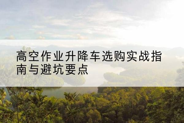 德州升降车怎么选-高空作业升降车选购实战指南与避坑要点