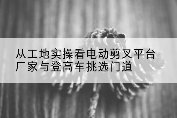 德州电动剪叉升降平台厂家-从工地实操看电动剪叉平台厂家与登高车挑选门道