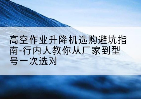 德州升降平台厂家-高空作业升降机选购避坑指南-行内人教你从厂家到型号一次选对