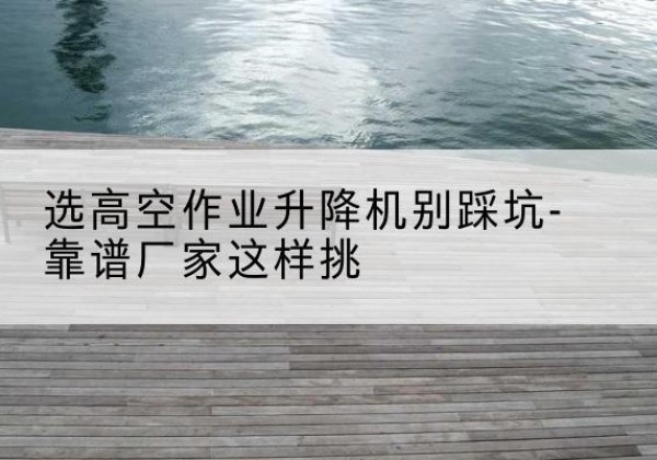 德州剪叉式升降机厂家-选高空作业升降机别踩坑-靠谱厂家这样挑