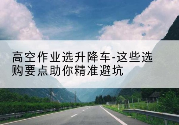 德州升降车厂家-高空作业选升降车-这些选购要点助你*避坑