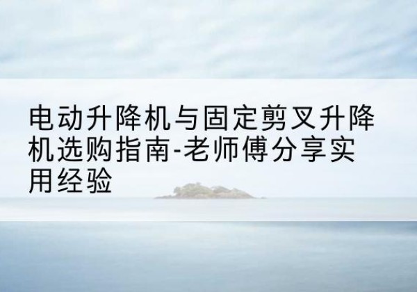 德州电动升降机怎么选-电动升降机与固定剪叉升降机选购指南-老师傅分享实用经验