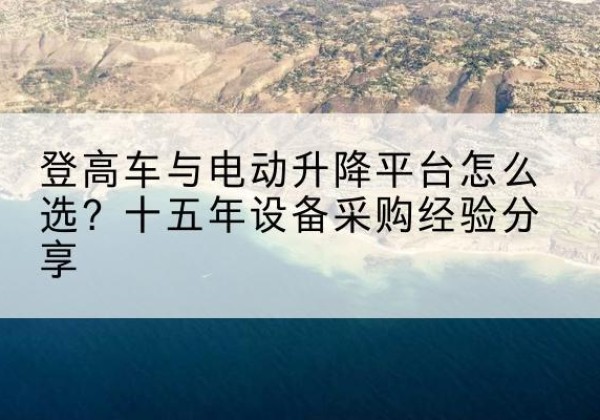 德州登高车厂家厂家-登高车与电动升降平台怎么选？十五年设备采购经验分享