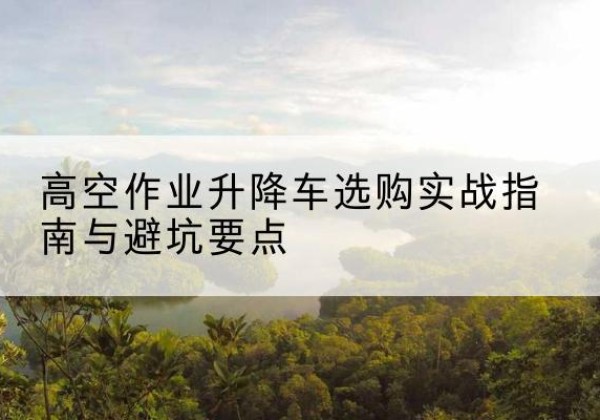 德州升降车怎么选-高空作业升降车选购实战指南与避坑要点