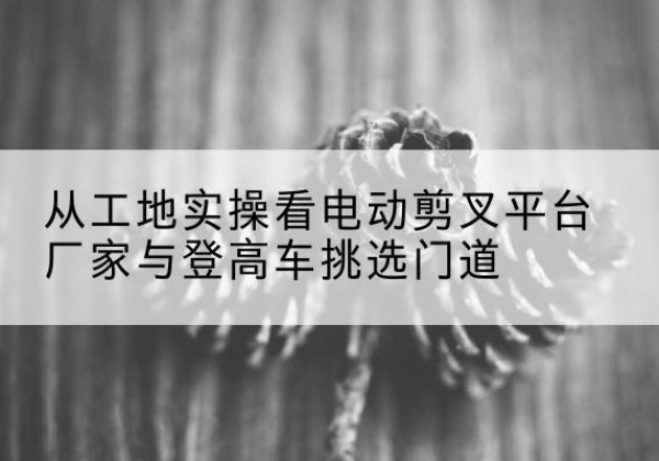 德州电动剪叉升降平台厂家-从工地实操看电动剪叉平台厂家与登高车挑选门道
