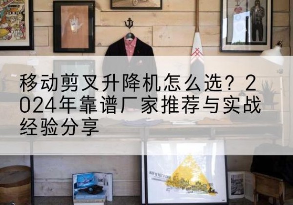 德州升降平台厂家推荐-移动剪叉升降机怎么选？2024年靠谱厂家推荐与实战经验分享